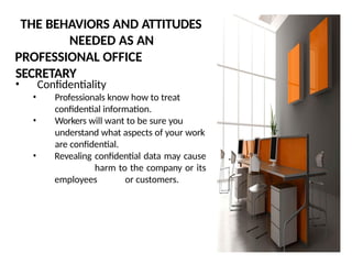 THE BEHAVIORS AND ATTITUDES
NEEDED AS AN
PROFESSIONAL OFFICE
SECRETARY
• Confidentiality
• Professionals know how to treat
confidential information.
• Workers will want to be sure you
understand what aspects of your work
are confidential.
• Revealing confidential data may cause
harm to the company or its
employees or customers.
 