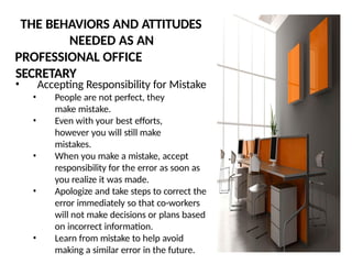THE BEHAVIORS AND ATTITUDES
NEEDED AS AN
PROFESSIONAL OFFICE
SECRETARY
• Accepting Responsibility for Mistake
• People are not perfect, they
make mistake.
• Even with your best efforts,
however you will still make
mistakes.
• When you make a mistake, accept
responsibility for the error as soon as
you realize it was made.
• Apologize and take steps to correct the
error immediately so that co-workers
will not make decisions or plans based
on incorrect information.
• Learn from mistake to help avoid
making a similar error in the future.
 