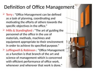 Definition of Office Management
 Terry : “Office Management can be defined
as a task of planning, coordinating and
motivating the efforts of others towards the
specific objectives in the office.”
 Mills & Standingford : “The art of guiding the
personnel of the office in the use of
materials, methods, machines and
equipment appropriate to their environment
in order to achieve its specified purpose.”
 Leffingwell & Robinson : “Office Management
as a function is that branch of the art and
science of management which is concerned
with efficient performance of office work,
whenever and wherever that work is done.”
 