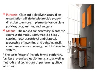  Purpose - Clear cut objectives/ goals of an
organization will definitely provide proper
direction to ensure implementation on plans,
policies, programmes, and budgets.
 Means - The means are necessary in order to
carryout the various activities like filing ,
copying, records retrieval and disposal,
processing of incoming and outgoing mail,
communication and management information
system.
* The term “means” include forms, stationary,
furniture, premises, equipment's, etc as well as
methods and techniques of performing office
activities.
 