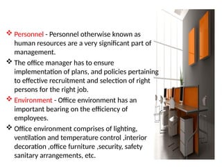  Personnel - Personnel otherwise known as
human resources are a very significant part of
management.
 The office manager has to ensure
implementation of plans, and policies pertaining
to effective recruitment and selection of right
persons for the right job.
 Environment - Office environment has an
important bearing on the efficiency of
employees.
 Office environment comprises of lighting,
ventilation and temperature control ,interior
decoration ,office furniture ,security, safety
sanitary arrangements, etc.
 