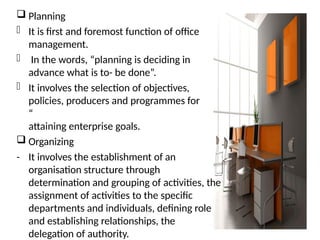  Planning
- It is first and foremost function of office
management.
- In the words, “planning is deciding in
advance what is to- be done”.
- It involves the selection of objectives,
policies, producers and programmes for
“
attaining enterprise goals.
 Organizing
- It involves the establishment of an
organisation structure through
determination and grouping of activities, the
assignment of activities to the specific
departments and individuals, defining role
and establishing relationships, the
delegation of authority.
 