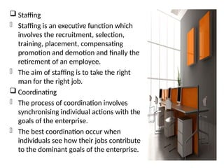  Staffing
- Staffing is an executive function which
involves the recruitment, selection,
training, placement, compensating
promotion and demotion and finally the
retirement of an employee.
- The aim of staffing is to take the right
man for the right job.
 Coordinating
- The process of coordination involves
synchronising individual actions with the
goals of the enterprise.
- The best coordination occur when
individuals see how their jobs contribute
to the dominant goals of the enterprise.
 