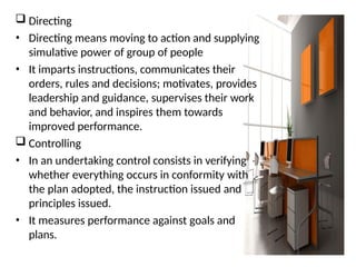  Directing
• Directing means moving to action and supplying
simulative power of group of people
• It imparts instructions, communicates their
orders, rules and decisions; motivates, provides
leadership and guidance, supervises their work
and behavior, and inspires them towards
improved performance.
 Controlling
• In an undertaking control consists in verifying
whether everything occurs in conformity with
the plan adopted, the instruction issued and
principles issued.
• It measures performance against goals and
plans.
 