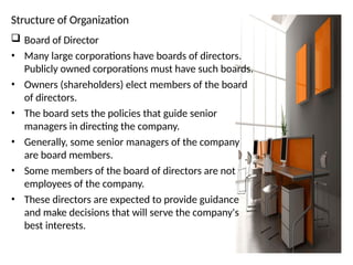 Structure of Organization
 Board of Director
• Many large corporations have boards of directors.
Publicly owned corporations must have such boards.
• Owners (shareholders) elect members of the board
of directors.
• The board sets the policies that guide senior
managers in directing the company.
• Generally, some senior managers of the company
are board members.
• Some members of the board of directors are not
employees of the company.
• These directors are expected to provide guidance
and make decisions that will serve the company's
best interests.
 