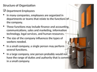 Structure of Organization
 Department Employees
 In many companies, employees are organized in
departments or teams that relate to the functions of
the company.
 These functions may include finance and accounting,
communications, sales and marketing, information
technology, legal services, and human resources.
 The size of the company influences the types of
workers needed.
 In a small company, a single person may perform
several functions.
 In a large company, one person probably would not
have the range of duties and authority that is common
in a small company.
 