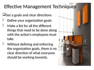 Effective Management Techniques
Set a goals and clear directions
- Define your organization goals
- Make a list for all the different
things that need to be done along
with the action’s employees must
take
- Without defining and enforcing
the organization goals, there is no
clear direction of what everyone
should be working towards.
 