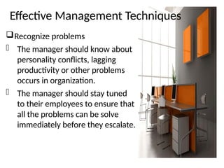Effective Management Techniques
Recognize problems
- The manager should know about
personality conflicts, lagging
productivity or other problems
occurs in organization.
- The manager should stay tuned
to their employees to ensure that
all the problems can be solve
immediately before they escalate.
 