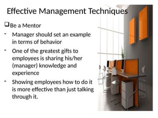Effective Management Techniques
Be a Mentor
- Manager should set an example
in terms of behavior
- One of the greatest gifts to
employees is sharing his/her
(manager) knowledge and
experience
- Showing employees how to do it
is more effective than just talking
through it.
 