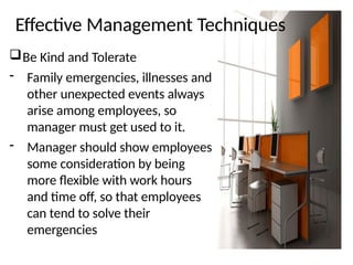Effective Management Techniques
Be Kind and Tolerate
- Family emergencies, illnesses and
other unexpected events always
arise among employees, so
manager must get used to it.
- Manager should show employees
some consideration by being
more flexible with work hours
and time off, so that employees
can tend to solve their
emergencies
 
