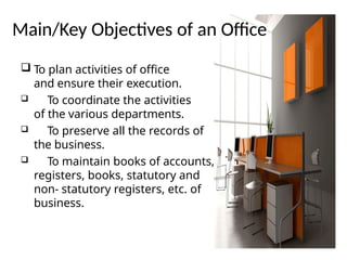 Main/Key Objectives of an Office
 To plan activities of office
and ensure their execution.
 To coordinate the activities
of the various departments.
 To preserve all the records of
the business.
 To maintain books of accounts,
registers, books, statutory and
non- statutory registers, etc. of
business.
 
