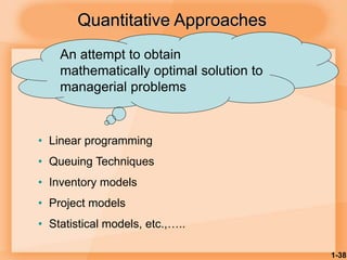 1-38
Quantitative Approaches
• Linear programming
• Queuing Techniques
• Inventory models
• Project models
• Statistical models, etc.,…..
An attempt to obtain
mathematically optimal solution to
managerial problems
 