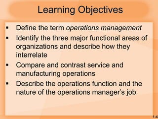 1-4
Learning Objectives
 Define the term operations management
 Identify the three major functional areas of
organizations and describe how they
interrelate
 Compare and contrast service and
manufacturing operations
 Describe the operations function and the
nature of the operations manager’s job
 
