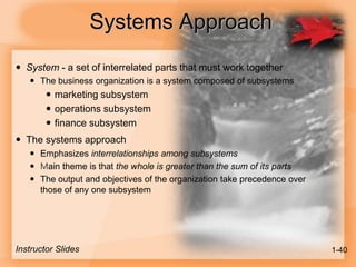 Systems Approach
 System - a set of interrelated parts that must work together
 The business organization is a system composed of subsystems
 marketing subsystem
 operations subsystem
 finance subsystem
 The systems approach
 Emphasizes interrelationships among subsystems
 Main theme is that the whole is greater than the sum of its parts
 The output and objectives of the organization take precedence over
those of any one subsystem
Instructor Slides 1-40
 
