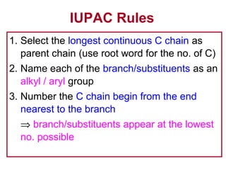 IUPAC Rules
1. Select the longest continuous C chain as
   parent chain (use root word for the no. of C)
2. Name each of the branch/substituents as an
   alkyl / aryl group
3. Number the C chain begin from the end
   nearest to the branch
  ⇒ branch/substituents appear at the lowest
  no. possible
 