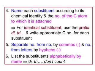 4. Name each substituent according to its
   chemical identity & the no. of the C atom
   to which it is attached
   ⇒ For identical substituent, use the prefix
   di, tri… & write appropriate C no. for each
   substituent
5. Separate no. from no. by commas (,) & no.
   from letters by hyphens (-)
6. List the substituents alphabetically by
   name ⇒ di, tri…. don’t count
 