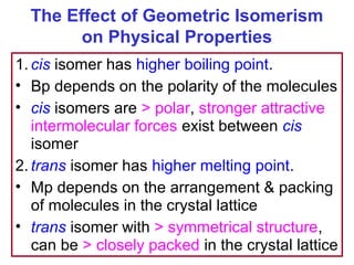 The Effect of Geometric Isomerism
        on Physical Properties
1. cis isomer has higher boiling point.
• Bp depends on the polarity of the molecules
• cis isomers are > polar, stronger attractive
   intermolecular forces exist between cis
   isomer
2. trans isomer has higher melting point.
• Mp depends on the arrangement & packing
   of molecules in the crystal lattice
• trans isomer with > symmetrical structure,
   can be > closely packed in the crystal lattice
 