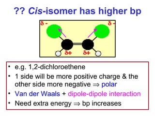 ?? Cis-isomer has higher bp




• e.g. 1,2-dichloroethene
• 1 side will be more positive charge & the
  other side more negative ⇒ polar
• Van der Waals + dipole-dipole interaction
• Need extra energy ⇒ bp increases
 