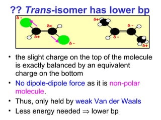 ?? Trans-isomer has lower bp



• the slight charge on the top of the molecule
  is exactly balanced by an equivalent
  charge on the bottom
• No dipole-dipole force as it is non-polar
  molecule.
• Thus, only held by weak Van der Waals
• Less energy needed ⇒ lower bp
 