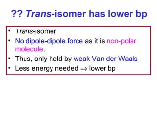 ?? Trans-isomer has lower bp
• Trans-isomer
• No dipole-dipole force as it is non-polar
  molecule.
• Thus, only held by weak Van der Waals
• Less energy needed ⇒ lower bp
 