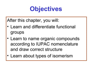 Objectives
After this chapter, you will:
• Learn and differentiate functional
  groups
• Learn to name organic compounds
  according to IUPAC nomenclature
  and draw correct structure
• Learn about types of isomerism
 