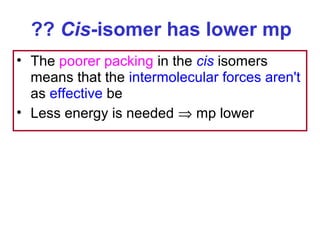 ?? Cis-isomer has lower mp
• The poorer packing in the cis isomers
  means that the intermolecular forces aren't
  as effective be
• Less energy is needed ⇒ mp lower
 