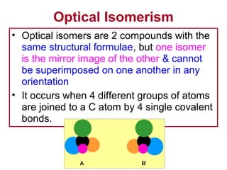 Optical Isomerism
• Optical isomers are 2 compounds with the
  same structural formulae, but one isomer
  is the mirror image of the other & cannot
  be superimposed on one another in any
  orientation
• It occurs when 4 different groups of atoms
  are joined to a C atom by 4 single covalent
  bonds.
 