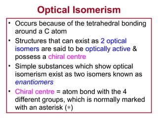 Optical Isomerism
• Occurs because of the tetrahedral bonding
  around a C atom
• Structures that can exist as 2 optical
  isomers are said to be optically active &
  possess a chiral centre
• Simple substances which show optical
  isomerism exist as two isomers known as
  enantiomers
• Chiral centre = atom bond with the 4
  different groups, which is normally marked
  with an asterisk (∗)
 