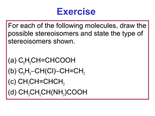 Exercise
For each of the following molecules, draw the
possible stereoisomers and state the type of
stereoisomers shown.

(a) C6H5CH=CHCOOH
(b) C6H5−CH(Cl)−CH=CH2
(c) CH3CH=CHCH3
(d) CH3CH2CH(NH2)COOH
 