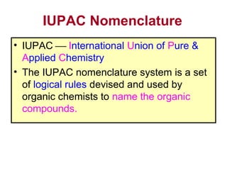 IUPAC Nomenclature
• IUPAC  International Union of Pure &
  Applied Chemistry
• The IUPAC nomenclature system is a set
  of logical rules devised and used by
  organic chemists to name the organic
  compounds.
 