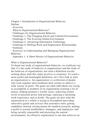 Chapter 1 Introduction to Organizational Behavior
Outline
· Overview
· What Is Organizational Behavior?
· Challenges for Organizational Behavior
· Challenge 1: The Changing Social and Cultural Environment
· Challenge 2: The Evolving Global Environment
· Challenge 3: Advancing Information Technology
· Challenge 4: Shifting Work and Employment Relationships
· Summary
· Exercises in Understanding and Managing Organizational
Behavior
· Appendix 1: A Short History of Organizational Behavior
What is Organizational Behavior?
To begin our study of organizational behavior, we could just say
that it is the study of behavior in organizations and the study of
the behavior of organizations, but such a definition reveals
nothing about what this study involves or examines. To reach a
more useful and meaningful definition, let’s first look at what
an organization is. An organization is a collection of people
who work together and coordinate their actions to achieve a
wide variety of goals. The goals are what individuals are trying
to accomplish as members of an organization (earning a lot of
money, helping promote a worthy cause, achieving certain
levels of personal power and prestige, enjoying a satisfying
work experience, and so forth). The goals are also what the
organization as a whole is trying to accomplish (providing
innovative goods and services that customers want; getting
candidates elected; raising money for medical research; making
a profit to reward stockholders, managers, and employees; and
being socially responsible and protecting the natural
environment). An effective organization is one that achieves its
 