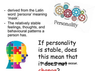 - derived from the Latin
word ‘persona’ meaning
‘mask’.
- The relatively stable
feelings, thoughts, and
behavioural patterns a
person has.
If personality
is stable, does
this mean that
it does not
It does. Changes occur.
 