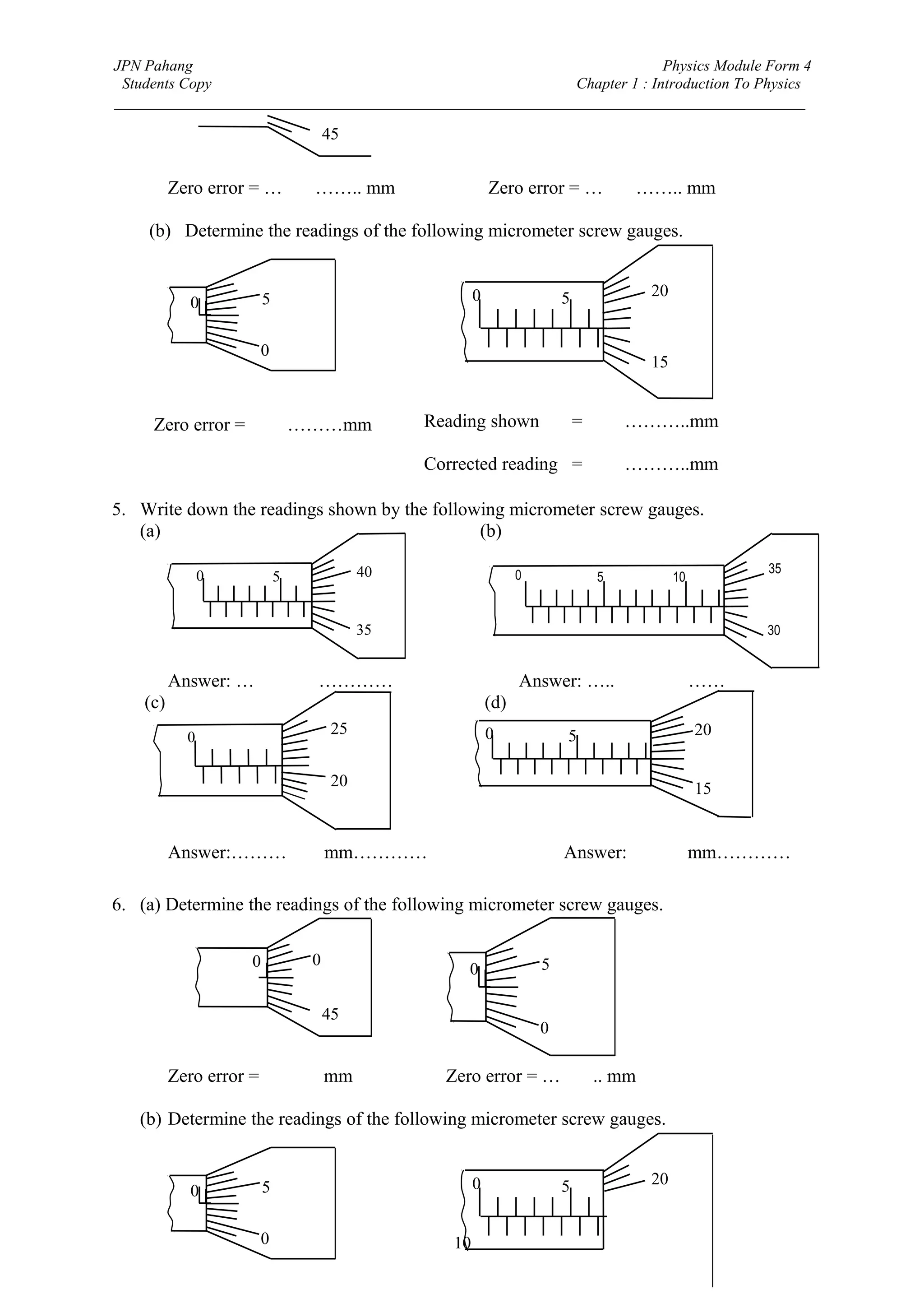 JPN Pahang                                                                Physics Module Form 4
 Students Copy                                              Chapter 1 : Introduction To Physics
_________________________________________________________________________________________

                                    45


          Zero error = …0.02…….. mm                        Zero error = …0.03…….. mm

    (b) Determine the readings of the following micrometer screw gauges.


                        5                              0                 5          20
            0

                     0
                                                                                    15


     Zero error = 0.03………mm                    Reading shown                 = 6.67………..mm

                                               Corrected reading = 6.64………..mm

5. Write down the readings shown by the following micrometer screw gauges.
   (a)                                        (b)

                                          40                     0                                 35
                0           5                                                  5         10


                                          35                                                       30


          Answer: …6.88 mm…………                                   Answer: …..12.32 mm……
    (c)                                                    (d)
            0
                                     25                    0             5                    20

                                     20                                                       15


          Answer:………4.71 mm…………                                          Answer:   9.17 mm…………

6. (a) Determine the readings of the following micrometer screw gauges.


                    0           0                                    5
                                                    0

                                    45
                                                                     0

          Zero error = …-0.02 mm                 Zero error = …0.03.. mm

   (b) Determine the readings of the following micrometer screw gauges.


                        5                              0                 5          20
            0

                     0                            10
 