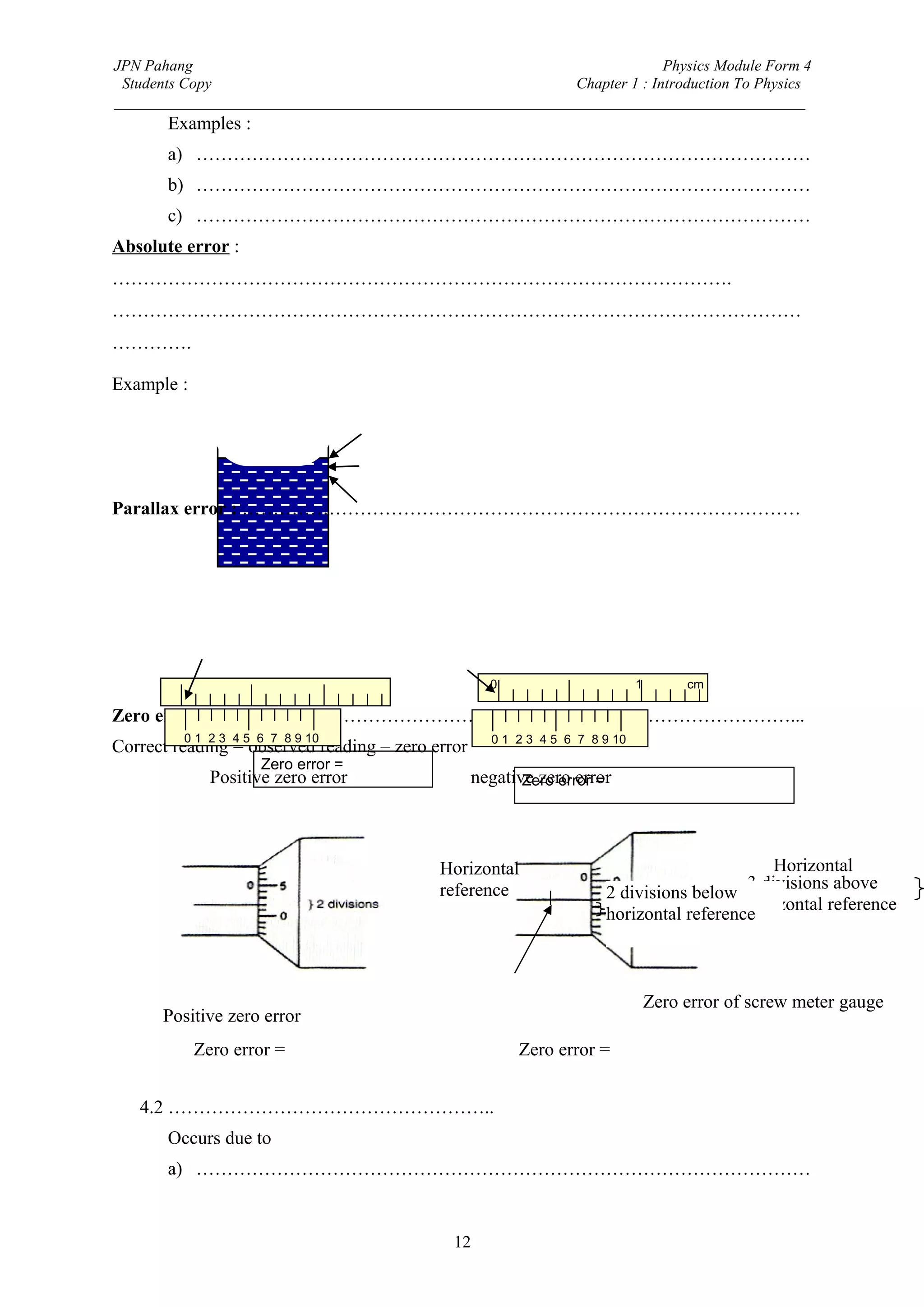 JPN Pahang                                                                Physics Module Form 4
 Students Copy                                              Chapter 1 : Introduction To Physics
_________________________________________________________________________________________
       Examples :
       a) ………………………………………………………………………………………
       b) ………………………………………………………………………………………
       c) ………………………………………………………………………………………
Absolute error :
……………………………………………………………………………………….
…………………………………………………………………………………………………
………….

Example :




Parallax error : ………………………………………………………………………………




                                                    0                        1        cm
       0                        1     cm
Zero error : …………………………………………………………………………………...
           0 1 2 3 4 5 6 7 8 9 10                   0 1 2 3 4 5 6 7 8 9 10
Correct reading = observed reading – zero error
                       Zero error =
               Positive zero error                negative zero error
                                                         Zero error =




                                            Horizontal                                       Horizontal
                                            reference                                    3 divisions above
                                                                                             reference
                                                                      2 divisions below
                                                                                         horizontal reference
                                                                      horizontal reference



                                                                                 Zero error of screw meter gauge
      Positive zero error
            Zero error =                                Zero error =


   4.2 ……………………………………………..
       Occurs due to
       a) ………………………………………………………………………………………


                                              12
 