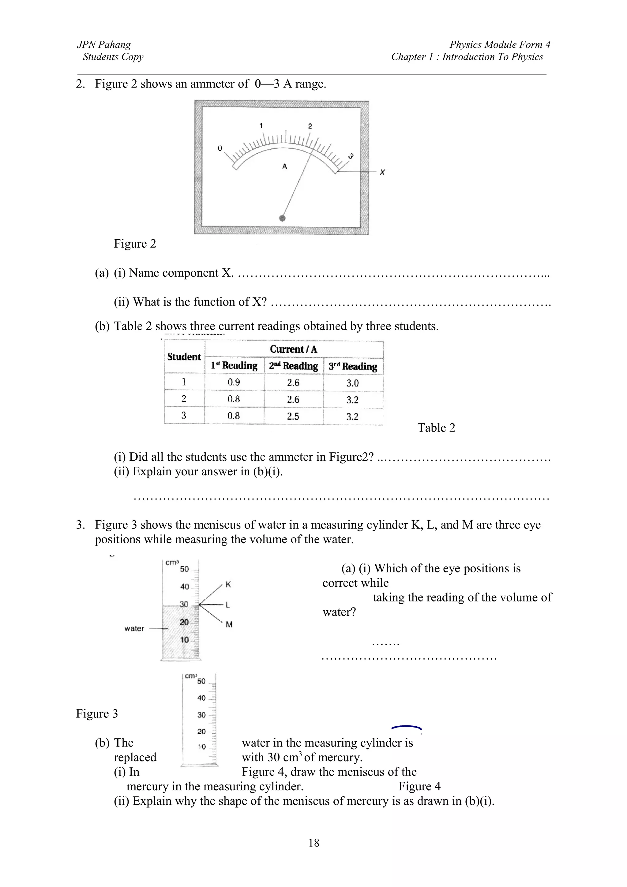 JPN Pahang                                                                Physics Module Form 4
 Students Copy                                              Chapter 1 : Introduction To Physics
_________________________________________________________________________________________
2. Figure 2 shows an ammeter of 0—3 A range.




       Figure 2

   (a) (i) Name component X. ………………………………………………………………...

       (ii) What is the function of X? ………………………………………………………….
   (b) Table 2 shows three current readings obtained by three students.




                                                                      Table 2

       (i) Did all the students use the ammeter in Figure2? ..………………………………….
       (ii) Explain your answer in (b)(i).
           ………………………………………………………………………………………

3. Figure 3 shows the meniscus of water in a measuring cylinder K, L, and M are three eye
   positions while measuring the volume of the water.

                                                       (a) (i) Which of the eye positions is
                                                   correct while
                                                               taking the reading of the volume of
                                                   water?

                                                       …….
                                                   ……………………………………



Figure 3

   (b) The                      water in the measuring cylinder is
       replaced                 with 30 cm3 of mercury.
       (i) In                   Figure 4, draw the meniscus of the
          mercury in the measuring cylinder.                   Figure 4
       (ii) Explain why the shape of the meniscus of mercury is as drawn in (b)(i).


                                              18
 