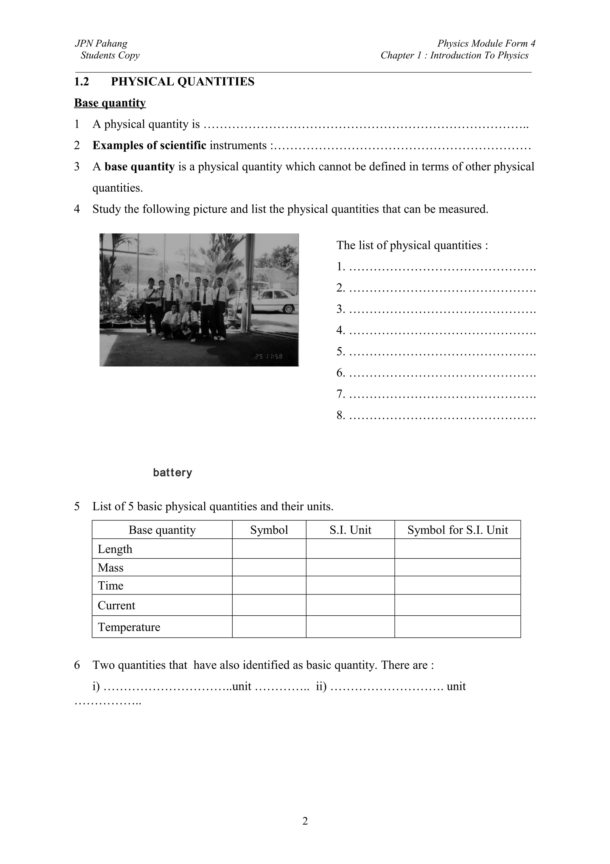JPN Pahang                                                                Physics Module Form 4
 Students Copy                                              Chapter 1 : Introduction To Physics
_________________________________________________________________________________________
1.2      PHYSICAL QUANTITIES
Base quantity
1     A physical quantity is ……………………………………………………………………..
2     Examples of scientific instruments :………………………………………………………
3     A base quantity is a physical quantity which cannot be defined in terms of other physical
      quantities.
4     Study the following picture and list the physical quantities that can be measured.

                                                             The list of physical quantities :
                                                             1. ……………………………………….
                                                             2. ……………………………………….
                                                             3. ……………………………………….
                                                             4. ……………………………………….
                                                             5. ……………………………………….
                                                             6. ……………………………………….
                                                             7. ……………………………………….
                                                             8. ……………………………………….



                    bat t er y


5     List of 5 basic physical quantities and their units.
              Base quantity            Symbol            S.I. Unit          Symbol for S.I. Unit
       Length
       Mass
       Time
       Current
       Temperature


6     Two quantities that have also identified as basic quantity. There are :
  i) …………………………..unit ………….. ii) ………………………. unit
……………..




                                                   2
 