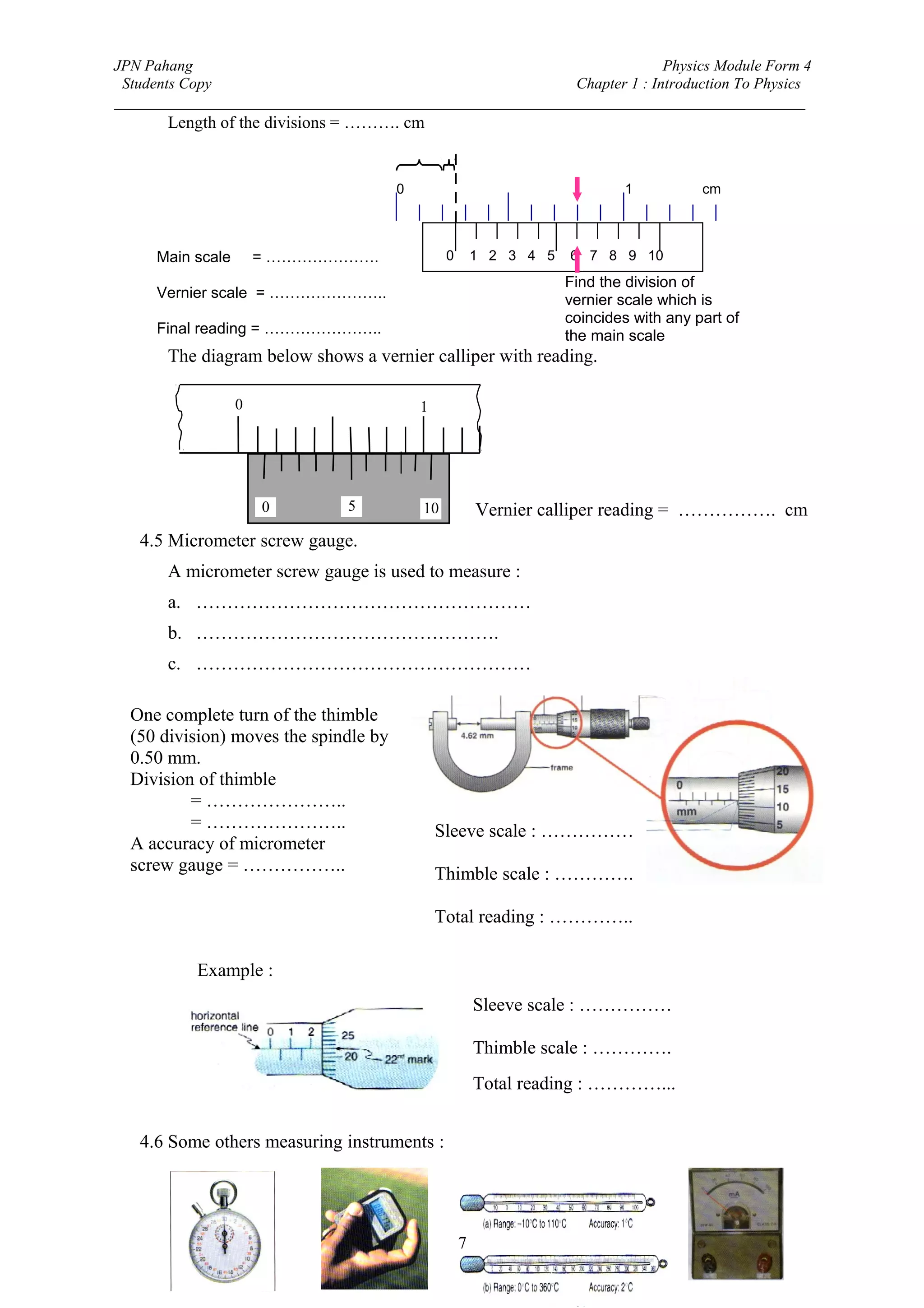 JPN Pahang                                                                Physics Module Form 4
 Students Copy                                              Chapter 1 : Introduction To Physics
_________________________________________________________________________________________
       Length of the divisions = ………. cm


                                       0                                    1           cm



     Main scale       = ………………….                0       1 2 3 4 5   6 7 8 9 10
                                                                    Find the division of
     Vernier scale = …………………..                                      vernier scale which is
                                                                    coincides with any part of
     Final reading = …………………..                                      the main scale
       The diagram below shows a vernier calliper with reading.

                  0                        1




                      0        5           10           Vernier calliper reading = ……………. cm
   4.5 Micrometer screw gauge.
       A micrometer screw gauge is used to measure :
       a. ………………………………………………
       b. ………………………………………….
       c. ………………………………………………

  One complete turn of the thimble
  (50 division) moves the spindle by
  0.50 mm.
  Division of thimble
          = …………………..
          = …………………..                          Sleeve scale : ……………
  A accuracy of micrometer
  screw gauge = ……………..                        Thimble scale : ………….

                                               Total reading : …………..

           Example :
                                                        Sleeve scale : ……………

                                                        Thimble scale : ………….
                                                        Total reading : …………...


   4.6 Some others measuring instruments :




                                                    7
 
