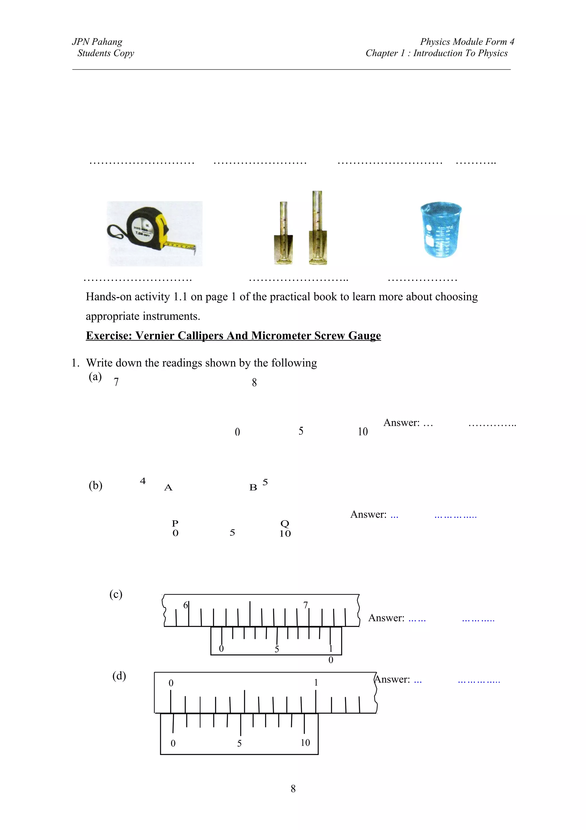 JPN Pahang                                                                Physics Module Form 4
 Students Copy                                              Chapter 1 : Introduction To Physics
_________________________________________________________________________________________




   ………………………                  ……………………                                  ………………………             ………..




  ……………………….                               ……………………..                             ………………
  Hands-on activity 1.1 on page 1 of the practical book to learn more about choosing
  appropriate instruments.
  Exercise: Vernier Callipers And Micrometer Screw Gauge

1. Write down the readings shown by the following
   (a) 7
                                   8


                                                                                 Answer: …7.79 cm…………..
                                   0                       5              10



               4                               5
   (b)             A                       B

                                                                         Answer: …4.27 cm…………..
                     P                             Q
                     0             5               10




         (c)
                         6                                 7
                                                                               Answer: ……6.28 cm………..

                               0                   5                1
                                                                    0
         (d)                                                                   Answer: …0.02 cm…………..
                    0                                           1




                     0                 5                   10



                                                       8
 