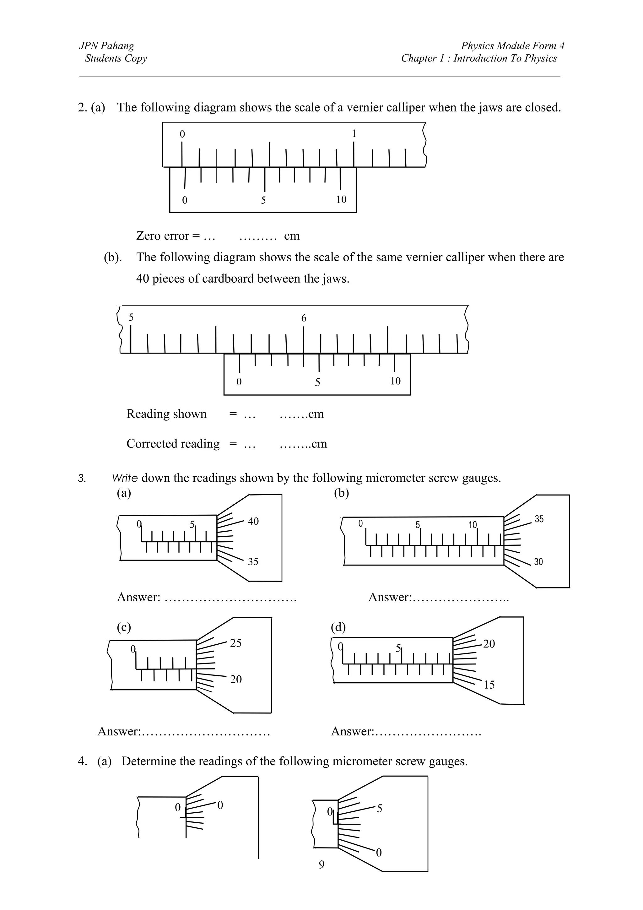 JPN Pahang                                                                Physics Module Form 4
 Students Copy                                              Chapter 1 : Introduction To Physics
_________________________________________________________________________________________


2. (a) The following diagram shows the scale of a vernier calliper when the jaws are closed.

                        0                                              1




                           0                     5               10


                Zero error = …0.02……… cm
     (b).       The following diagram shows the scale of the same vernier calliper when there are
                40 pieces of cardboard between the jaws.

            5                                        6




                                        0                5                         10


            Reading shown              = …5.64…….cm

            Corrected reading = …5.62……..cm

3.    Write down the readings shown by the following micrometer screw gauges.
       (a)                                                       (b)

                                            40                             0                          35
                0              5                                                        5   10


                                            35                                                        30


       Answer: ………………………….                                                     Answer:…………………..

       (c)                                                   (d)
            0
                                       25                        0                  5            20

                                       20                                                        15


     Answer:…………………………                                       Answer:…………………….

4. (a) Determine the readings of the following micrometer screw gauges.


                       0           0                                           5
                                                             0


                                                                               0
                                                         9
 