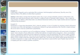 18
Example 1.1
Carbon black is frequently used as a particulate filler in polymers, both thermoplastic and thermoset. Describe some of the
important effects of the addition of carbon black to polymers.
Solution: Carbon black is stronger than the polymer matrix; thus, we get a stronger and harder composite. Carbon black is also
thermally more stable than the polymer matrix; therefore, its addition results in a thermally stable composite -- that is, improved
creep resistance. In addition, carbon black leads to an enhanced dimensional stability. (It has a higher modulus and lower expansion
coefficient than the polymer.)
Example 3.6
Polyethylene is a linear-chain thermoplastic; that is, relatively speaking, it is easy to crystallize by stretching or plastic deformation.
An extreme case of this is the high degree of crystallization obtained in a gel-spun polyethylene fiber. Describe a simple technique
that can be used to verify the crystallization in polyethylene.
Solution: An easy way would be to use an X-ray diffraction technique. Unstretched polyethylene will consist mostly of amorphous
regions. Such a structure will give diffuse halos. A diffuse halo indicates an irregular atomic arrangement -- that is, an amorphous
structure. A polyethylene sample that has been subjected to stretching or a gel spun polyethylene fiber will have highly crystalline
regions aligned along the draw axis. There may also be some alignment of chains in the amorphous regions. An X-ray diffraction
pattern of such a sample would show regular spots and/or regular rings. The discrete spots indicate regular spacing characteristic of
an orderly arrangement in a single crystal. Well-spaced regular rings indicate a polycrystalline region. Regular rings result from
overlapping spots due to random crystalline orientations.
 