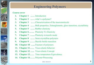 3
Course cover
1. Chapter 1 …… Introduction
2. Chapter 2 …… what’s a polymer?
3. Chapter 3 ..…. Characterization of the macromolecule
4. Chapter 4 …… Bulk properties, Entanglements, glass transition, crystallinity
5. Chapter 5 …… Rubber elasticity
6. Chapter 6 ……. Plasticity Vs Elasticity
7. Chapter 7 …..... Plasticity in tensile mode
8. Chapter 8 …… Semi-crystalline polymers
9. Chapter 9 ……. Ductile brittle transition
10. Chapter 10 …... Fracture of polymers
11. Chapter 11…… Visco-elastic behavior
12. Chapter 12 …... Visco-elastic Concept
13. Chapter 13…… Time temperature Equivalence
14. Chapter 14……. Polymer Processing
Engineering Polymers
DUC 2018/19
 