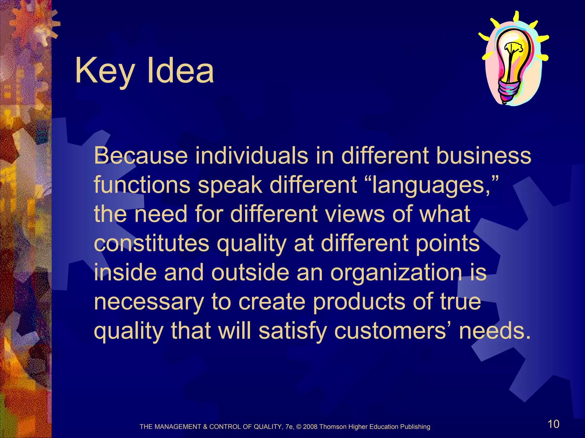 THE MANAGEMENT & CONTROL OF QUALITY, 7e, © 2008 Thomson Higher Education Publishing 10
Key Idea
Because individuals in different business
functions speak different “languages,”
the need for different views of what
constitutes quality at different points
inside and outside an organization is
necessary to create products of true
quality that will satisfy customers’ needs.
 