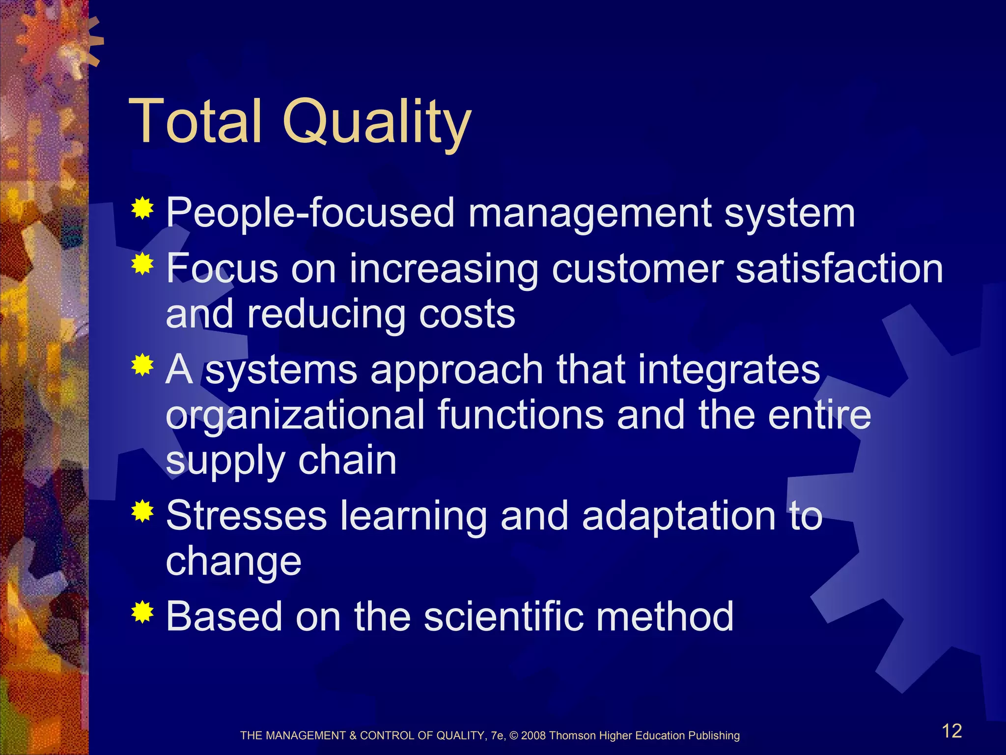 THE MANAGEMENT & CONTROL OF QUALITY, 7e, © 2008 Thomson Higher Education Publishing 12
Total Quality
 People-focused management system
 Focus on increasing customer satisfaction
and reducing costs
 A systems approach that integrates
organizational functions and the entire
supply chain
 Stresses learning and adaptation to
change
 Based on the scientific method
 