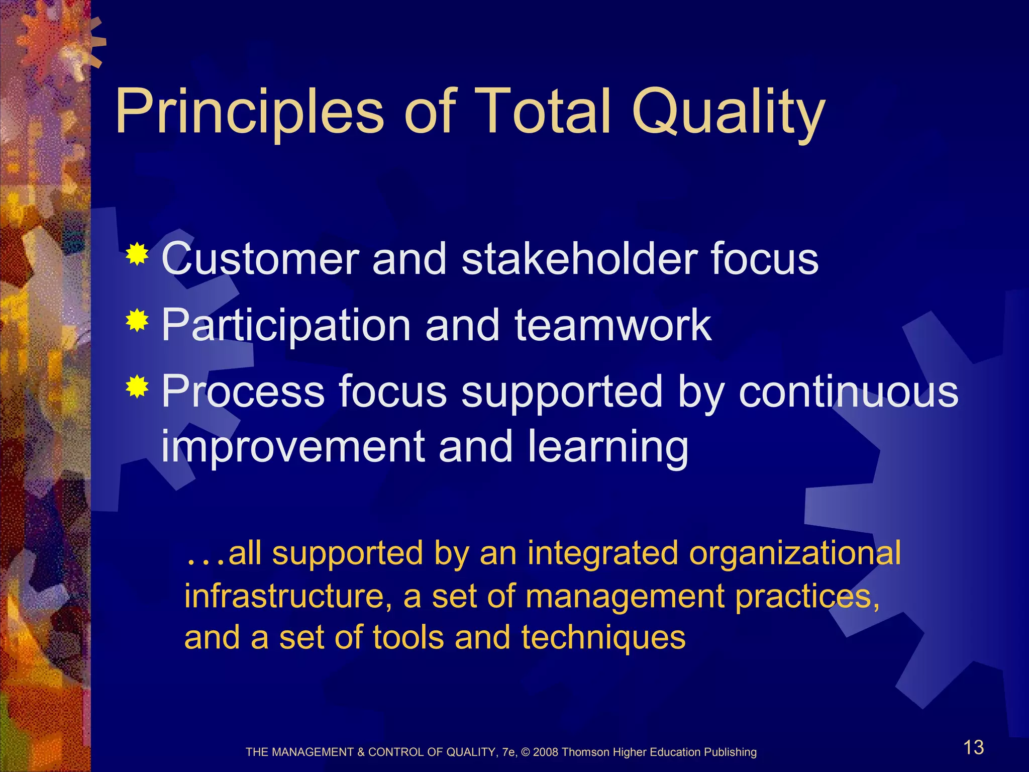 THE MANAGEMENT & CONTROL OF QUALITY, 7e, © 2008 Thomson Higher Education Publishing 13
Principles of Total Quality
 Customer and stakeholder focus
 Participation and teamwork
 Process focus supported by continuous
improvement and learning
…all supported by an integrated organizational
infrastructure, a set of management practices,
and a set of tools and techniques
 