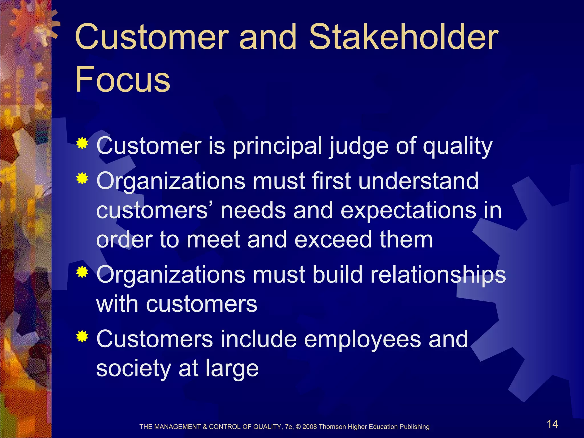 THE MANAGEMENT & CONTROL OF QUALITY, 7e, © 2008 Thomson Higher Education Publishing 14
Customer and Stakeholder
Focus
 Customer is principal judge of quality
 Organizations must first understand
customers’ needs and expectations in
order to meet and exceed them
 Organizations must build relationships
with customers
 Customers include employees and
society at large
 