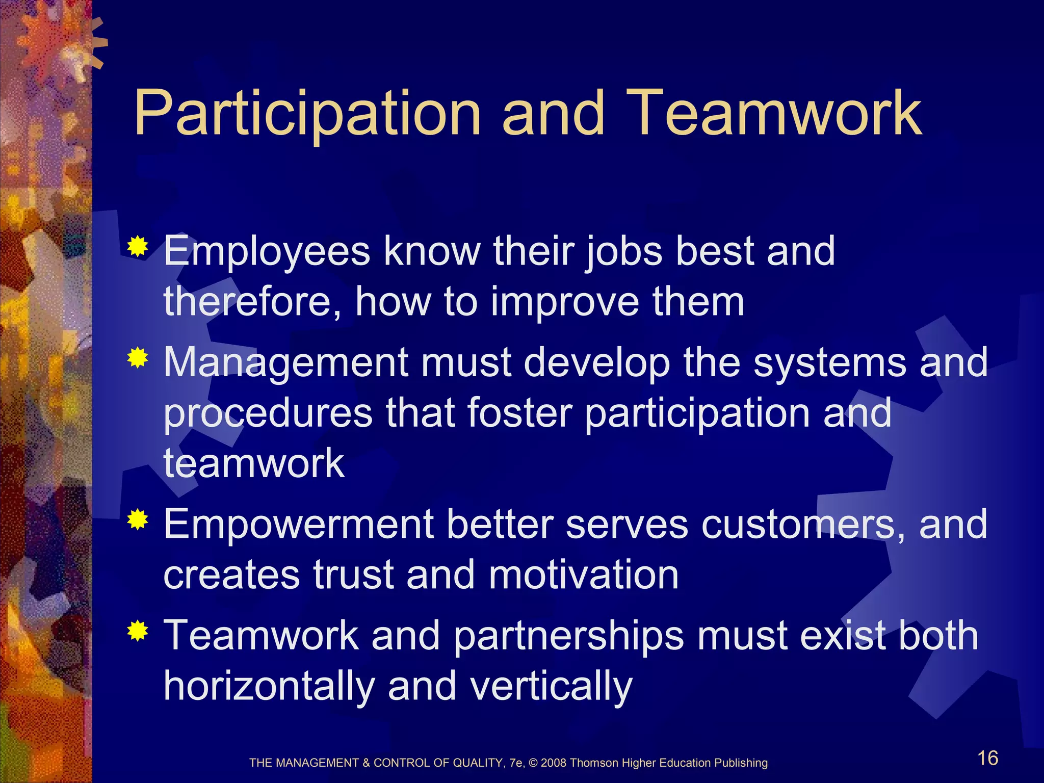 THE MANAGEMENT & CONTROL OF QUALITY, 7e, © 2008 Thomson Higher Education Publishing 16
Participation and Teamwork
 Employees know their jobs best and
therefore, how to improve them
 Management must develop the systems and
procedures that foster participation and
teamwork
 Empowerment better serves customers, and
creates trust and motivation
 Teamwork and partnerships must exist both
horizontally and vertically
 