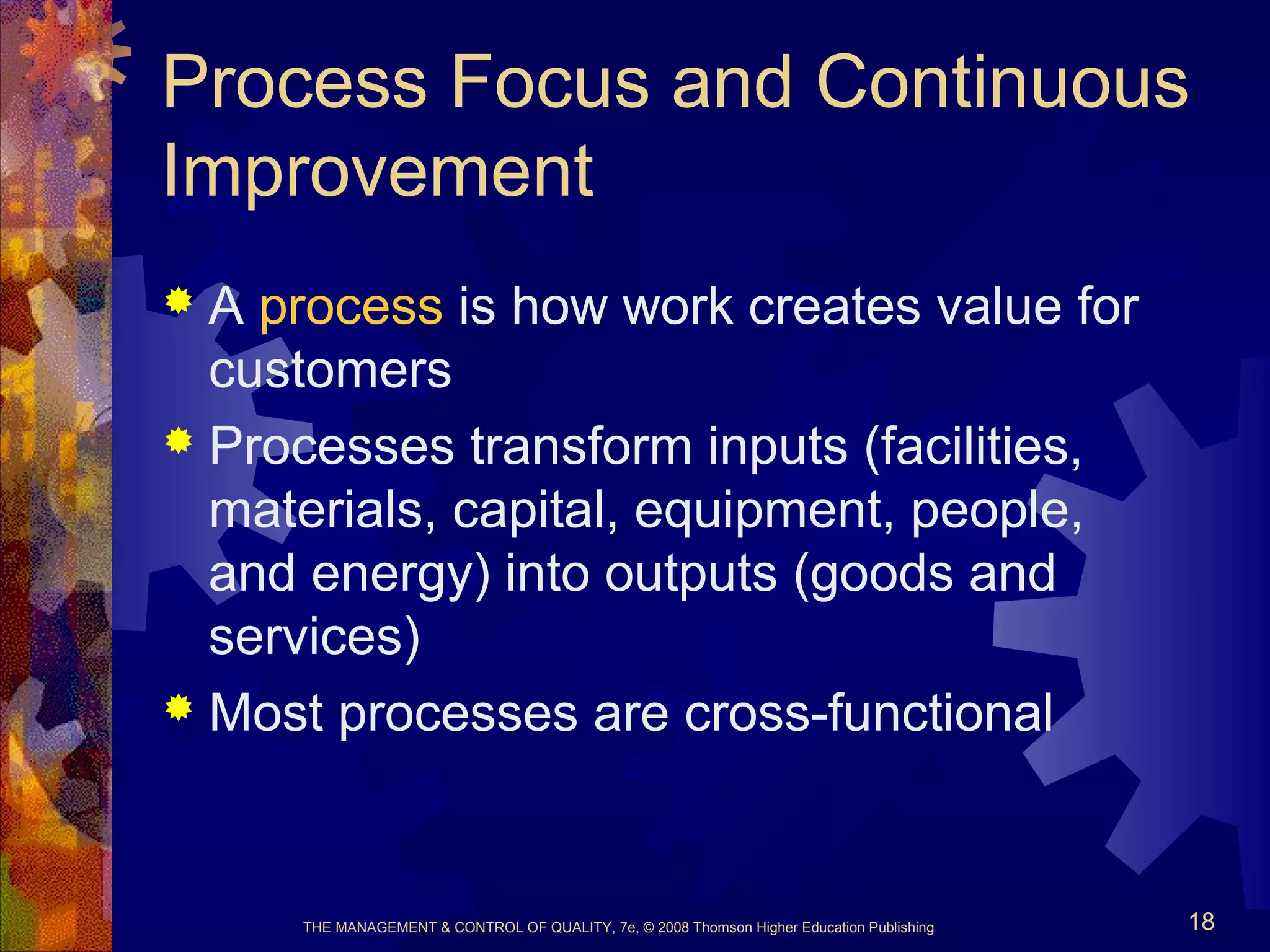 THE MANAGEMENT & CONTROL OF QUALITY, 7e, © 2008 Thomson Higher Education Publishing 18
Process Focus and Continuous
Improvement
 A process is how work creates value for
customers
 Processes transform inputs (facilities,
materials, capital, equipment, people,
and energy) into outputs (goods and
services)
 Most processes are cross-functional
 