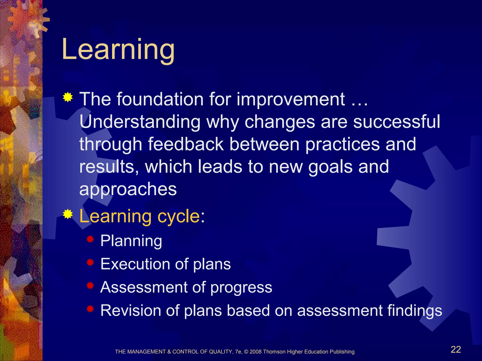 THE MANAGEMENT & CONTROL OF QUALITY, 7e, © 2008 Thomson Higher Education Publishing 22
Learning
 The foundation for improvement …
Understanding why changes are successful
through feedback between practices and
results, which leads to new goals and
approaches
 Learning cycle:
 Planning
 Execution of plans
 Assessment of progress
 Revision of plans based on assessment findings
 