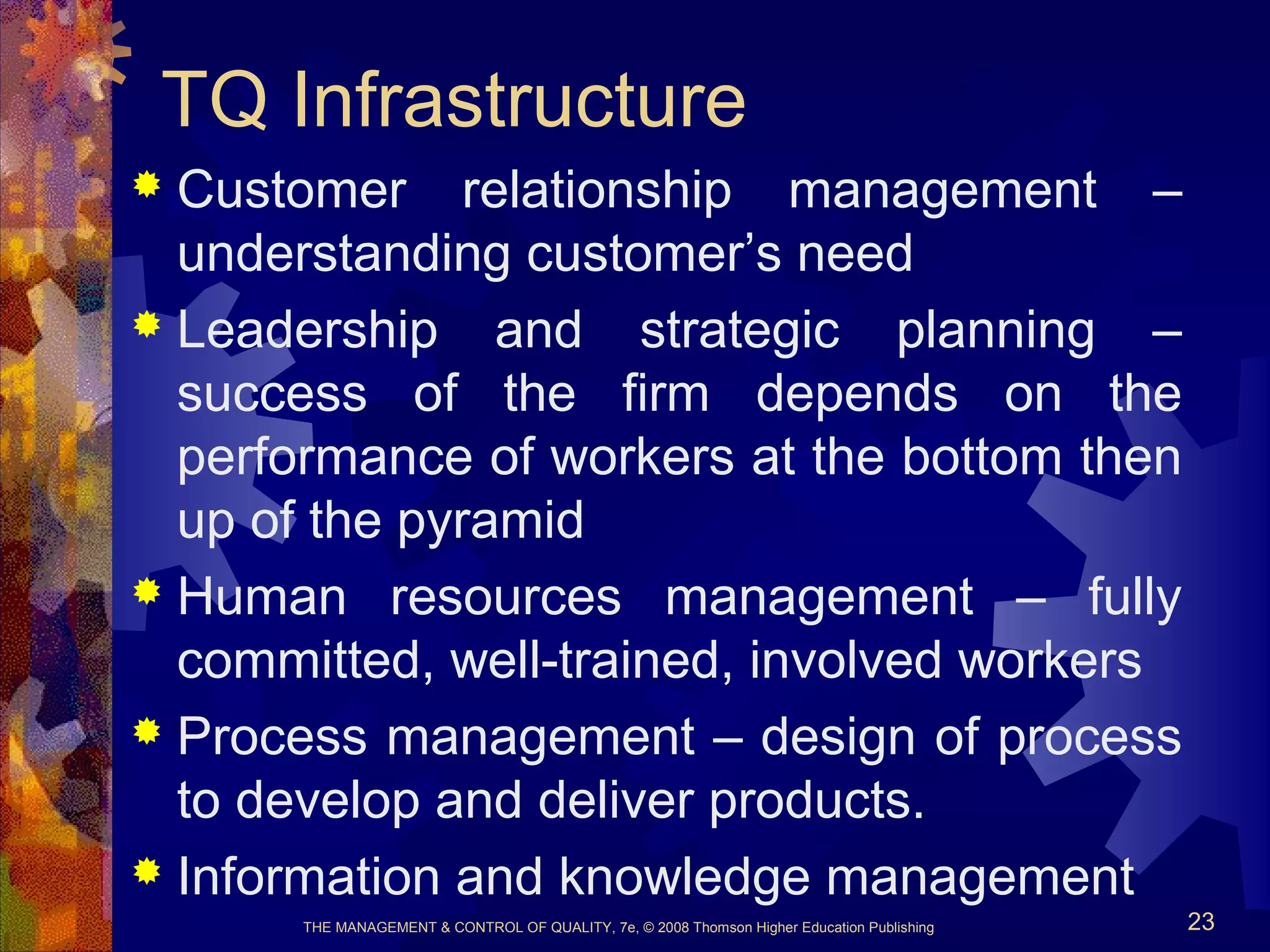 THE MANAGEMENT & CONTROL OF QUALITY, 7e, © 2008 Thomson Higher Education Publishing 23
TQ Infrastructure
 Customer relationship management –
understanding customer’s need
 Leadership and strategic planning –
success of the firm depends on the
performance of workers at the bottom then
up of the pyramid
 Human resources management – fully
committed, well-trained, involved workers
 Process management – design of process
to develop and deliver products.
 Information and knowledge management
 