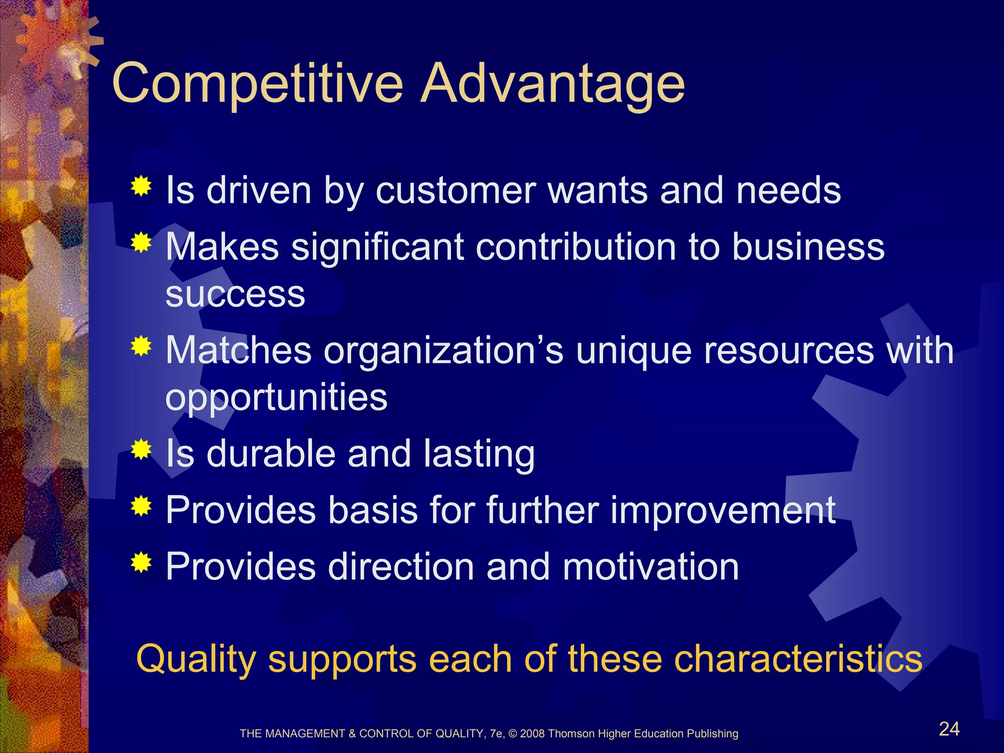 THE MANAGEMENT & CONTROL OF QUALITY, 7e, © 2008 Thomson Higher Education Publishing 24
Competitive Advantage
 Is driven by customer wants and needs
 Makes significant contribution to business
success
 Matches organization’s unique resources with
opportunities
 Is durable and lasting
 Provides basis for further improvement
 Provides direction and motivation
Quality supports each of these characteristics
 